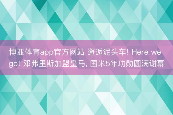 博亚体育app官方网站 邂逅泥头车! Here we go! 邓弗里斯加盟皇马， 国米5年功勋圆满谢幕