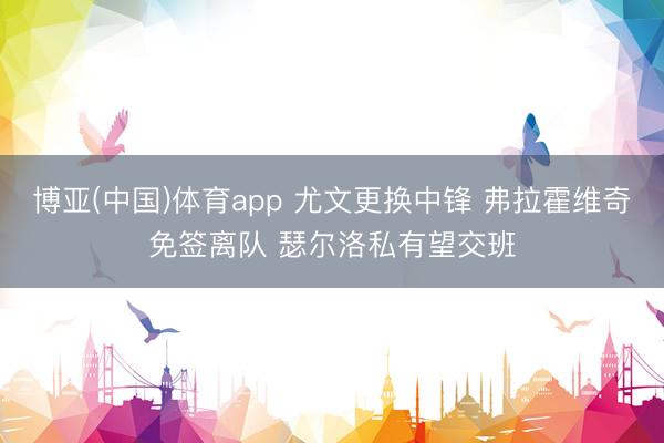 博亚(中国)体育app 尤文更换中锋 弗拉霍维奇免签离队 瑟尔洛私有望交班
