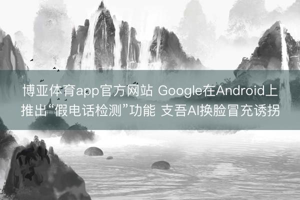 博亚体育app官方网站 Google在Android上推出“假电话检测”功能 支吾AI换脸冒充诱拐