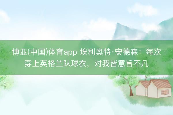 博亚(中国)体育app 埃利奥特·安德森：每次穿上英格兰队球衣，对我皆意旨不凡