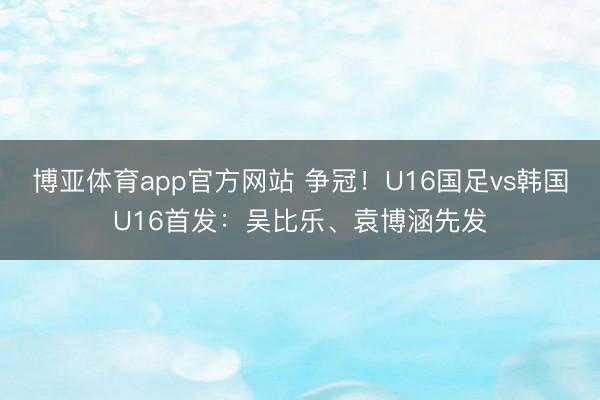 博亚体育app官方网站 争冠！U16国足vs韩国U16首发：吴比乐、袁博涵先发