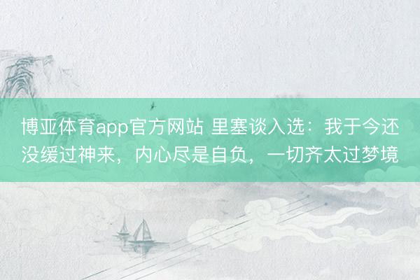 博亚体育app官方网站 里塞谈入选：我于今还没缓过神来，内心尽是自负，一切齐太过梦境