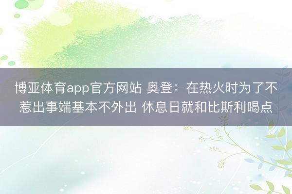 博亚体育app官方网站 奥登：在热火时为了不惹出事端基本不外出 休息日就和比斯利喝点