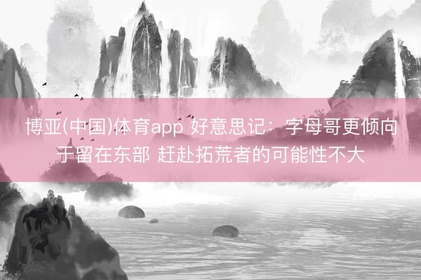博亚(中国)体育app 好意思记：字母哥更倾向于留在东部 赶赴拓荒者的可能性不大