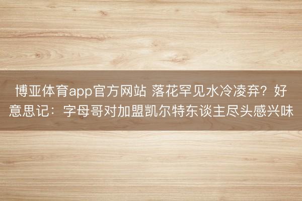 博亚体育app官方网站 落花罕见水冷凌弃？好意思记：字母哥对加盟凯尔特东谈主尽头感兴味