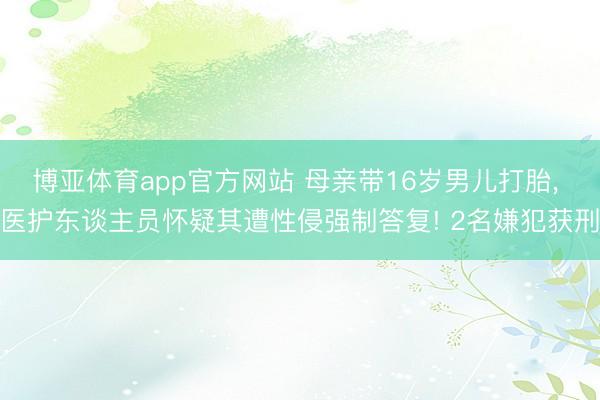博亚体育app官方网站 母亲带16岁男儿打胎, 医护东谈主员怀疑其遭性侵强制答复! 2名嫌犯获刑