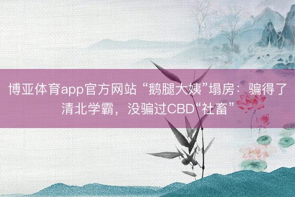 博亚体育app官方网站 “鹅腿大姨”塌房：骗得了清北学霸，没骗过CBD“社畜”