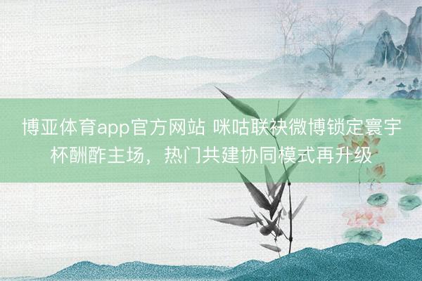 博亚体育app官方网站 咪咕联袂微博锁定寰宇杯酬酢主场，热门共建协同模式再升级