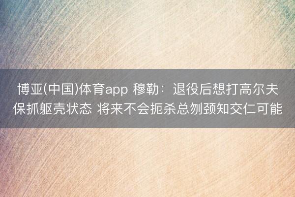 博亚(中国)体育app 穆勒：退役后想打高尔夫保抓躯壳状态 将来不会扼杀总刎颈知交仁可能