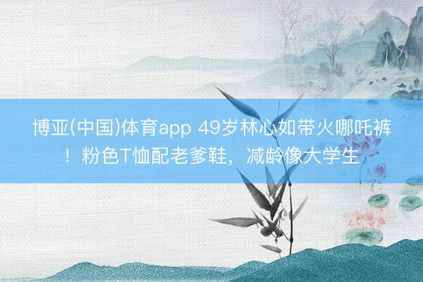博亚(中国)体育app 49岁林心如带火哪吒裤！粉色T恤配老爹鞋，减龄像大学生