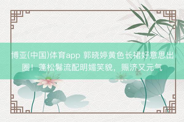 博亚(中国)体育app 郭晓婷黄色长裙好意思出圈！蓬松鬈流配明媚笑貌，赈济又元气
