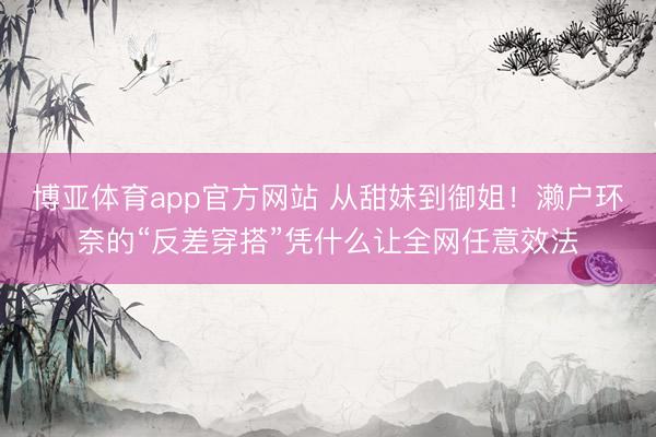 博亚体育app官方网站 从甜妹到御姐！濑户环奈的“反差穿搭”凭什么让全网任意效法