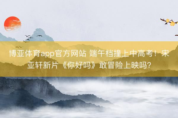 博亚体育app官方网站 端午档撞上中高考！宋亚轩新片《你好吗》敢冒险上映吗？
