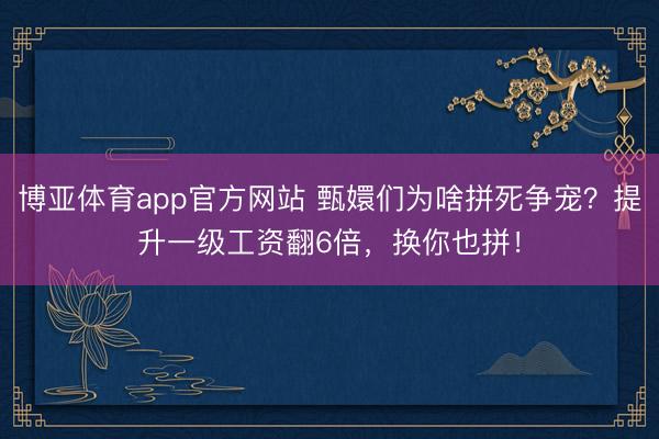 博亚体育app官方网站 甄嬛们为啥拼死争宠?提升一级工资翻6倍,换你也拼!