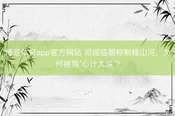 博亚体育app官方网站 邓绥临朝称制稳山河，为何被骂‘心计太深’？