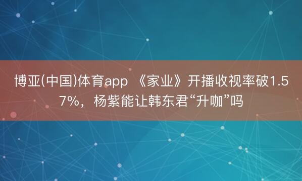 博亚(中国)体育app 《家业》开播收视率破1.57%，杨紫能让韩东君“升咖”吗
