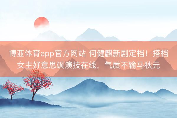 博亚体育app官方网站 何健麒新剧定档！搭档女主好意思飒演技在线，气质不输马秋元