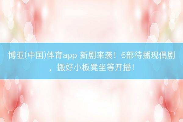 博亚(中国)体育app 新剧来袭！6部待播现偶剧，搬好小板凳坐等开播！