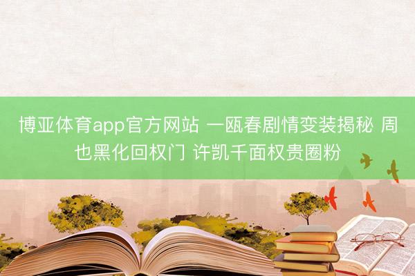博亚体育app官方网站 一瓯春剧情变装揭秘 周也黑化回权门 许凯千面权贵圈粉