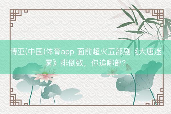 博亚(中国)体育app 面前超火五部剧《大唐迷雾》排倒数，你追哪部？