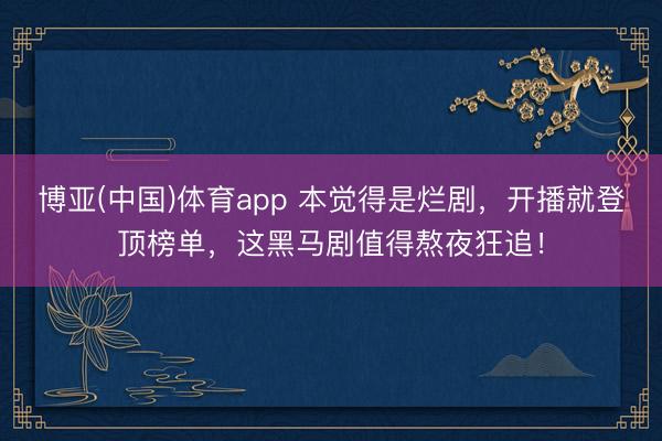 博亚(中国)体育app 本觉得是烂剧，开播就登顶榜单，这黑马剧值得熬夜狂追！