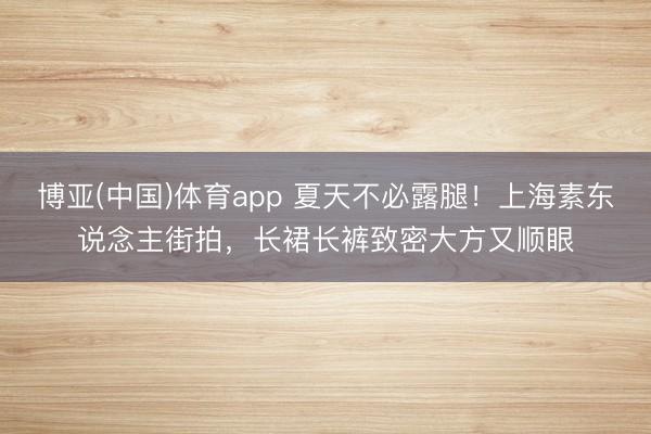 博亚(中国)体育app 夏天不必露腿！上海素东说念主街拍，长裙长裤致密大方又顺眼