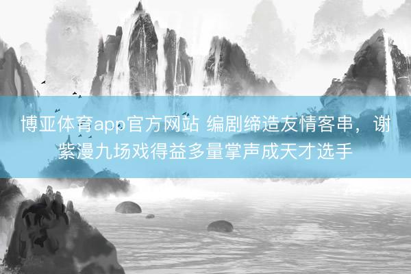 博亚体育app官方网站 编剧缔造友情客串，谢紫漫九场戏得益多量掌声成天才选手