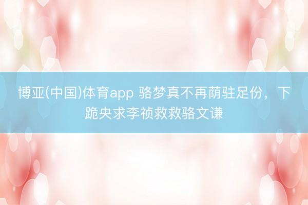博亚(中国)体育app 骆梦真不再荫驻足份，下跪央求李祯救救骆文谦