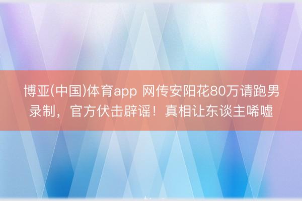 博亚(中国)体育app 网传安阳花80万请跑男录制，官方伏击辟谣！真相让东谈主唏嘘