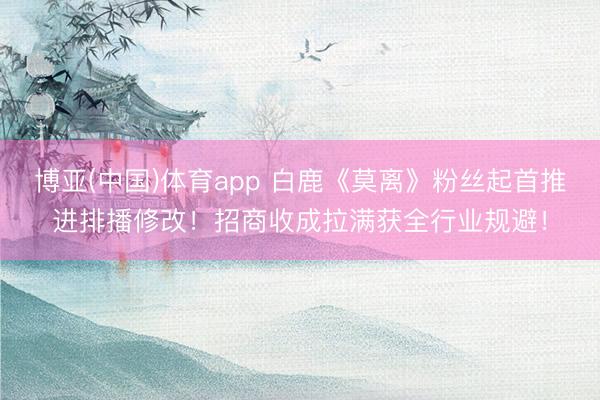 博亚(中国)体育app 白鹿《莫离》粉丝起首推进排播修改！招商收成拉满获全行业规避！