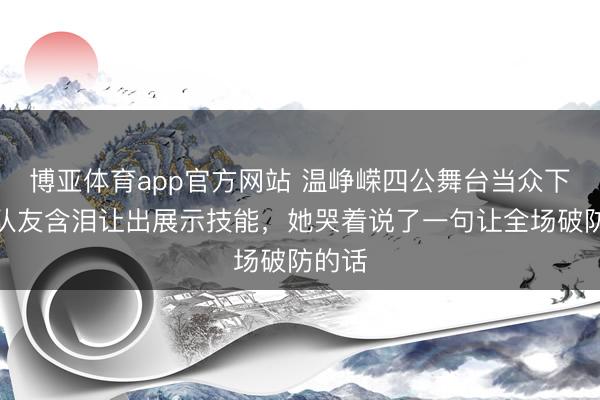 博亚体育app官方网站 温峥嵘四公舞台当众下跪，队友含泪让出展示技能，她哭着说了一句让全场破防的话