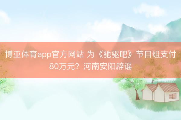 博亚体育app官方网站 为《驰驱吧》节目组支付80万元？河南安阳辟谣