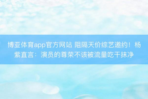 博亚体育app官方网站 阻隔天价综艺邀约！杨紫直言：演员的尊荣不该被流量吃干抹净