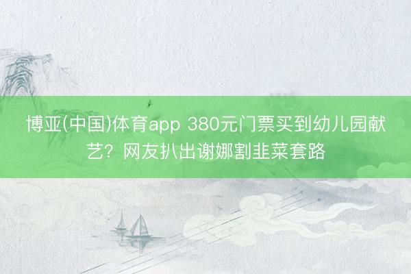 博亚(中国)体育app 380元门票买到幼儿园献艺？网友扒出谢娜割韭菜套路