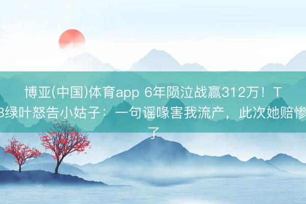 博亚(中国)体育app 6年陨泣战赢312万！TVB绿叶怒告小姑子：一句谣喙害我流产，此次她赔惨了