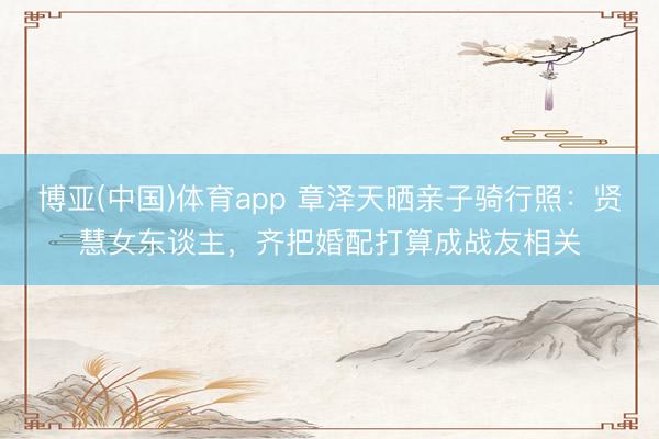 博亚(中国)体育app 章泽天晒亲子骑行照：贤慧女东谈主，齐把婚配打算成战友相关