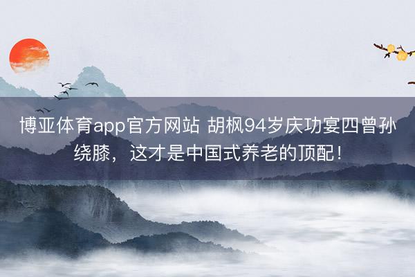 博亚体育app官方网站 胡枫94岁庆功宴四曾孙绕膝，这才是中国式养老的顶配！