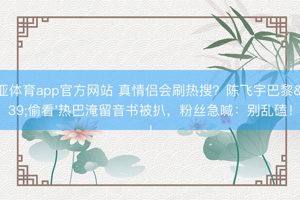 博亚体育app官方网站 真情侣会刷热搜？陈飞宇巴黎'偷看'热巴淹留音书被扒，粉丝急喊：别乱磕！