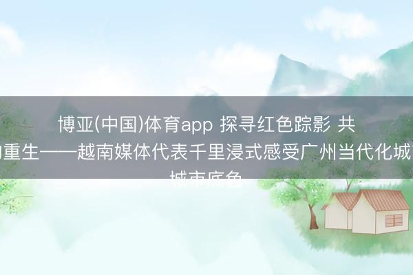 博亚(中国)体育app 探寻红色踪影 共鉴古韵重生——越南媒体代表千里浸式感受广州当代化城市底色