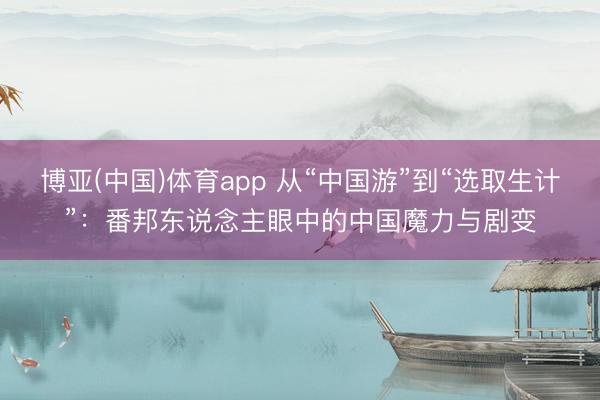 博亚(中国)体育app 从“中国游”到“选取生计”：番邦东说念主眼中的中国魔力与剧变