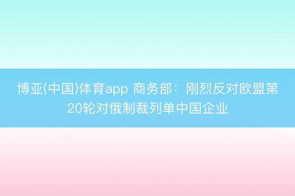 博亚(中国)体育app 商务部:刚烈反对欧盟第20轮对俄制裁列单中国企业