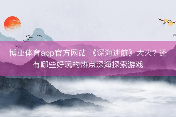 博亚体育app官方网站 《深海迷航》大火? 还有哪些好玩的热点深海探索游戏