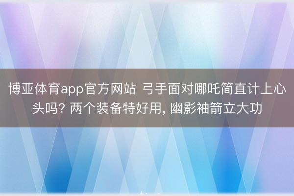 博亚体育app官方网站 弓手面对哪吒简直计上心头吗? 两个装备特好用， 幽影袖箭立大功