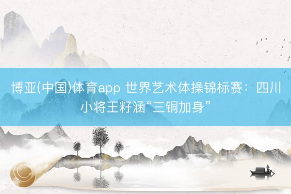 博亚(中国)体育app 世界艺术体操锦标赛：四川小将王籽涵“三铜加身”