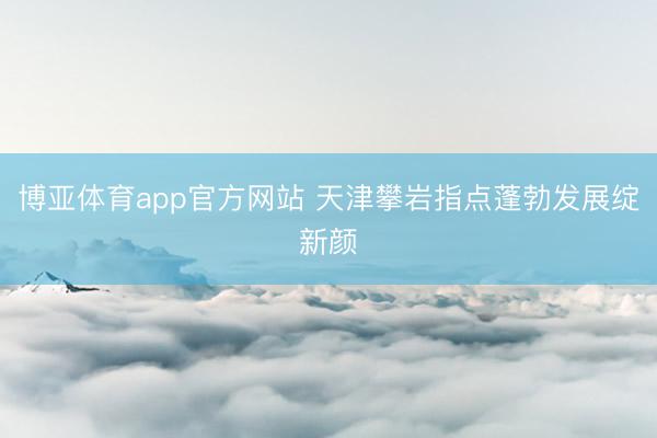 博亚体育app官方网站 天津攀岩指点蓬勃发展绽新颜