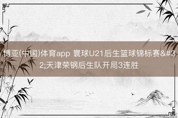 博亚(中国)体育app 寰球U21后生篮球锦标赛 天津荣钢后生队开局3连胜