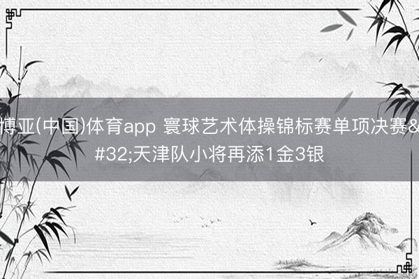 博亚(中国)体育app 寰球艺术体操锦标赛单项决赛 天津队小将再添1金3银