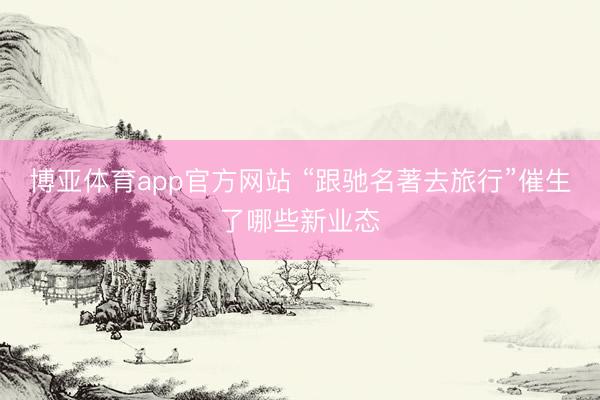 博亚体育app官方网站 “跟驰名著去旅行”催生了哪些新业态