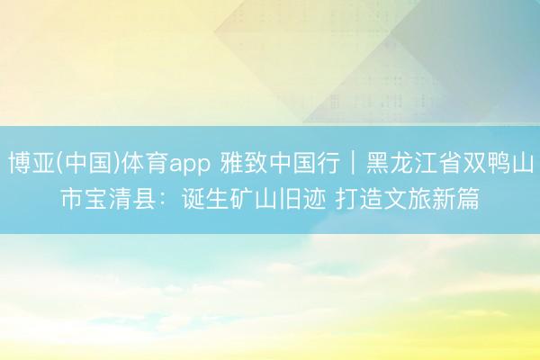 博亚(中国)体育app 雅致中国行｜黑龙江省双鸭山市宝清县：诞生矿山旧迹 打造文旅新篇