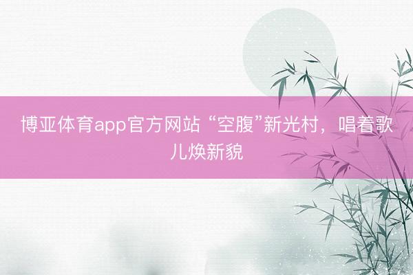 博亚体育app官方网站 “空腹”新光村,唱着歌儿焕新貌